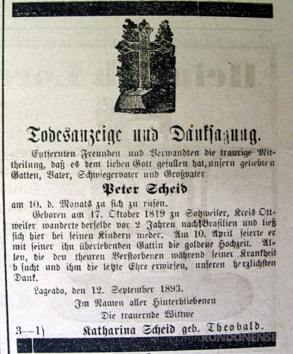 Necrológio do genearca imigrante Peter Scheid, publicado em jornal de
língua alemã no Rio Grande do Sul. Nascido em Sotzweiler no ano de 1819,
ele emigrou com a esposa Catharina Theobald, em 1891, para juntar-se aos
filhos que viviam na região de Lajeado (RS). Em abril de de 1893, o
casal Scheid-Theobald pôde comemorar suas bodas de ouro. Peter Scheid
faleceu alguns meses depois, a 10.09.1893, em Lajeado. Ele era avô
paterno do pioneiro rondonense Henrique Aloysio Scheid. (Fonte da
imagem: Acervo Benno Lermen/Instituto Anchietano de Pesquisas -
Unisinos, São Leopoldo/RS).