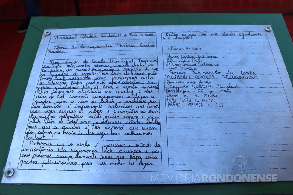 || Carta dos alunos da Escola Municipal Júlia Wanderley reivindicando a cobertura da quadra de esportes da referida escola, em maio de 2022.
Missiva assinada pelos alunos do 4º ano: Vilson Gustavo Crepim.
Julia Carolina Prass.
Alison Gabriel Lohmann.
Ana Paula.
Bonan Fernando da Costa.
Matheus Daniel stalhofer.
Alano Santana Costa da Silva.
Mayara Gabriela Strelow.
Carolaine St. G. Metz.
Davi k. N. Moura.
João Pedro G. Haab.
Rafael Macher Scheel.
Imagem: Acervo Depto. de Imprensa PM-MCR - FOTO 16 -